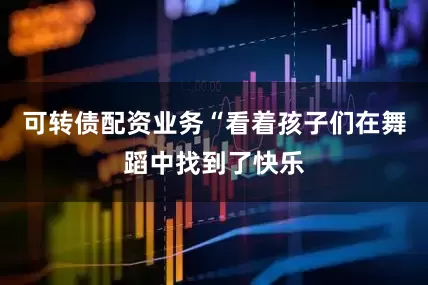 可转债配资业务“看着孩子们在舞蹈中找到了快乐