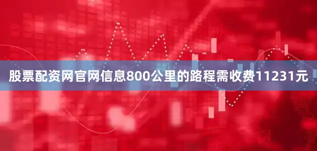 股票配资网官网信息800公里的路程需收费11231元