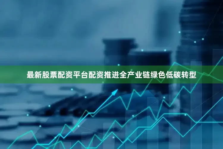 最新股票配资平台配资推进全产业链绿色低碳转型