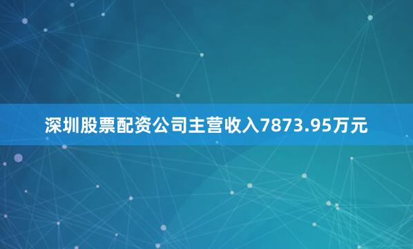 深圳股票配资公司主营收入7873.95万元