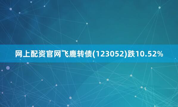 网上配资官网飞鹿转债(123052)跌10.52%