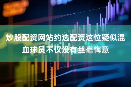 炒股配资网站约选配资这位疑似混血球员不仅没有丝毫悔意