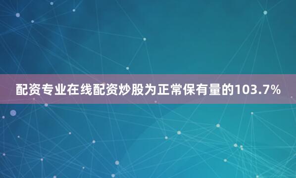 配资专业在线配资炒股为正常保有量的103.7%