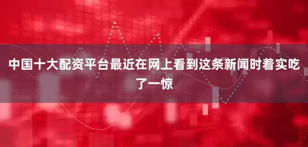 中国十大配资平台最近在网上看到这条新闻时着实吃了一惊