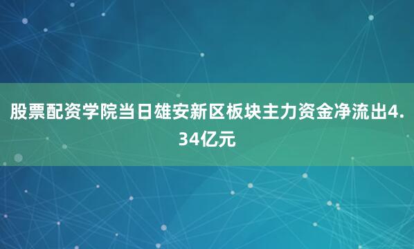 股票配资学院当日雄安新区板块主力资金净流出4.34亿元